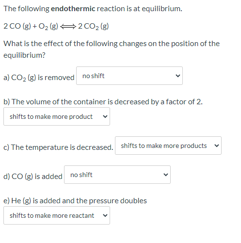The following endothermic reaction is at equilibrium. 2 CO(g) + O2(g) 42 CO2 (g) What is the effect of the following changes