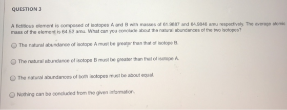 QUESTION 3 A fictitious element is composed of isotopes A and B with masses of 61.9887 and 64.9846 amu respectively. The aver