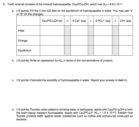 3. Tooth enamel consists of the mineral hydroxyapatite, Cas(PO4)3OH, which has Ksp = 6.8 x 10-37. a. (10 points) Fill the in
