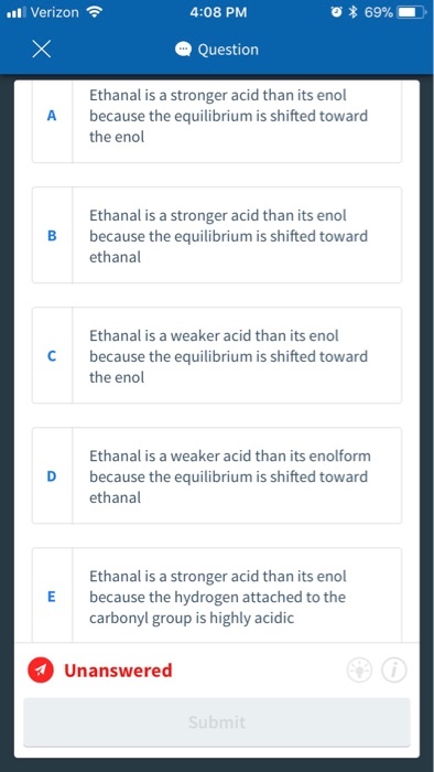 111 Verizon令 4:08 PM * 69% Question Ethanal is a stronger acid than its enol because the equilibrium is shifted toward the enol A Ethanal is a stronger acid than its enol because the equilibrium is shifted toward ethanal B Ethanal is a weaker acid than its enol C because the equilibrium is shifted toward the enol Ethanal is a weaker acid than its enolform because the equilibrium is shifted toward ethanal D Ethanal is a stronger acid than its enol E because the hydrogen attached to the carbonyl group is highly acidic Unanswered