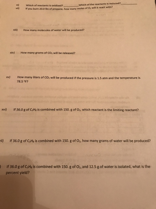 xi Which of reactants is oxidized? xi) If you burn 20.0 lbs how many Which of the reactants is reduced7 of propane, how many moles of Oz will it react with? xili) How many molecules of water will be produced? xiv) How many grams of CO, will be released? xv) How many liters of CO2 will be produced if the pressure is 1.5 atm and the temperature is 78.5°F? xv) If 36.0 g of CJHs is combined with 150. g of Oz, which reactant is the limiting reactant? i) If 36.0 g of C3Ha is combined with 150. g of 02, how many grams of water will be produced? ) If 36.0 g of CaHs is combined with 150. g of O2, and 12.5 g of water is isolated, what is the percent yield?