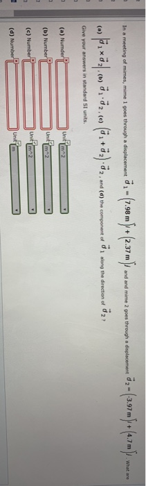 d1-7.98 m 2.37 m and and mime 2 goes through a displacement 2-3.97 m 4.7 m . what are | (a) |d î × d21 . (b) d1.d2,(c) Give your answers in standard SI units (di + d 2).d2.and (d) the compo ert of d1 along the direction of d21 (a) N (b) Numbe (c) N d) N