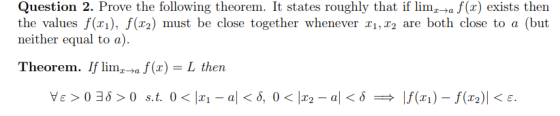 Question 2. Prove the following theorem. It states roughly that if lim af(x) exists then the values f(xi), f(r2) must be close together whenever x1, r2 are both close to a (but neither equal to a) Theorem. If limi-ta f (x) = L then