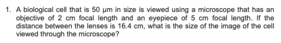 1. A biological cell that is 50 μm in size is viewed using a microscope that has an objective of 2 cm focal length and an eyepiece of 5 cm focal length. If the distance between the lenses is 16.4 cm, what is the size of the image of the cell viewed through the microscope?