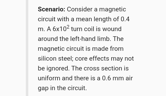 Scenario: Consider a magnetic circuit with a mean length of 0.4 m. A 6x102 turn coil is wound around the left-hand limb. The