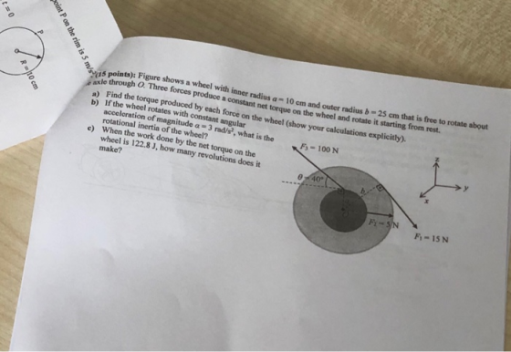 points): Figure shows a wheel with inner radius a 10 cm and outer radius b-25 cm tha o through O Three forces produce a constant net torque on the wheel and rotate it starting from rest. ) Find the torque produced by each force on the whee b) If the wheel rotates with constant angular 1 (show your calculations explicitly). F- 100 N acceleration of magnitude a 3 rad/s?, what is the rotational inertia of the wheel? When the work done by the net torque on the wheel is 122.8 J, how many revolutions does it make? e) 0° F-15N