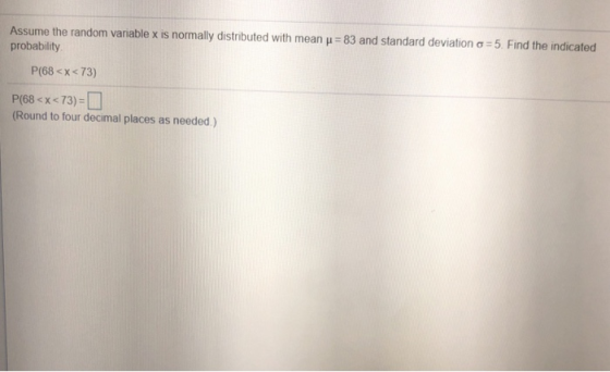 Assume the random variable x is normally distributed with mean-83 and standard deviation probability 5 Find the indicated P(68 <x< 73) P(68 < x <73) (Round to four decimal places as needed.)