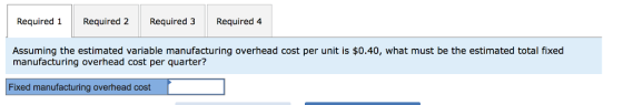 Required 1 Required 2Required 3 Required 4 Assuming the estimated variable manufacturing overhead cost per unit is $0.40, what must be the estimated total fixed manufacturing overhead cost per quarter? T14! ixed manufacturing overhead cost
