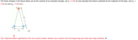 The three charges in the figure below are at the vertices of an isosceles triangle. Let q4.50 nC and calculate the electric potential at the midpoint of the base. (Let d 2.50 cm and d2-5.00 cm.) 9 Your response differs significantly from the correct answer. Rework your solution from the beginning and check each step carefully. kV
