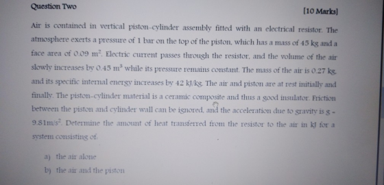 Question Two (10 Marks] Air is contained in vertical piston-cylinder assembly fitted with an electrical resistor. The atmosph