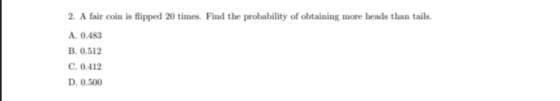 2. A fair coin is flipped 20 times. Find the probability of obtaining more heads than tails. A. 0.483 B. 0.512 C. 0.412 D. 0.