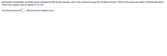 NoGrowth Corporation currently pays a dividend of $0.44 per quarter, and it will continue to pay this dividend forever. What is the price per share of NoGrowth stock if the firms equity cost of capital is 13.7%? The stock price is $ (Round to the nearest cent.)