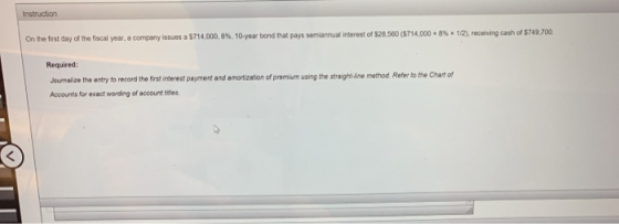 Instruction ia nual interest of S28 560 ($714.000 r 8% x 12he e ing east of S 749,700 Onthe first day of the fiscal year, a company issues a S714,000, 8%, 10-year bond that pays sem Required: ournalize the entry to record the first interest payment and amortization of premium using the straigh -line method Refer to the Chart of Accounts for exact wording of account tieles