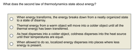 What does the second law of thermodynamics state about energy? When energy transforms, the energy breaks down from a neatly organized state to a state of disarray Thermal energy from a warm object will move into a colder object until all the thermal energy has been transferred. As heat disperses into a colder object, coldness disperses into the heat source until their temperatures are equal O When alowed to do so, localized energy disperses into places where less energy is present