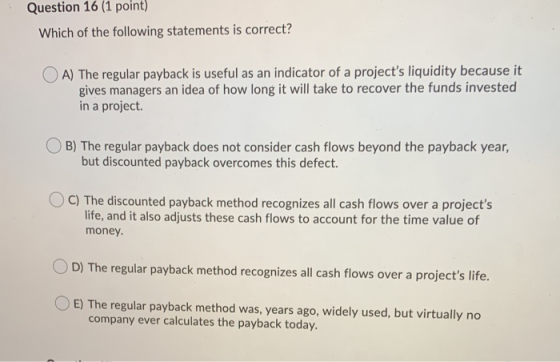 Question 16 (1 point) Which of the following statements is correct? A) The regular payback is useful as an indicator of a pro