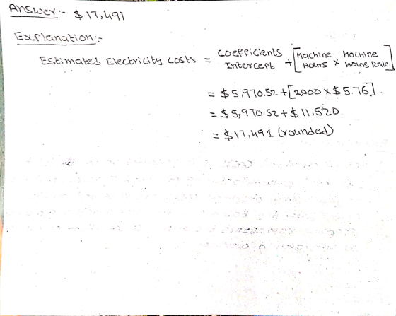 Answer: $ 17,491 Explanation, - coefficients Estimated Electricity costs = machine Machine ] Intercept + Hours & Hours Rate]