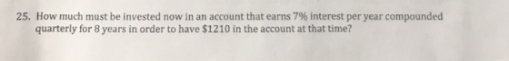 25. How much must be invested now in an account that earns 7% interest per year compounded quarterly for 8 years in order to