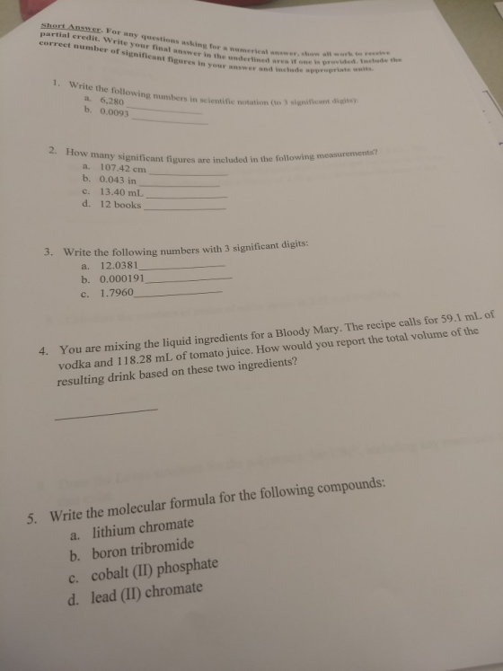 al credit. Write your final answer in the underlined ares i ept questions asking for a numerical answer, show all work to s gnificant figures in your answer and include appr correct number of eeeive fig one is provided. Inelude the 1. Write the followi a. 6,280 b. 0.0093 ng numbers in scientific notation (to 3 significant 2. How W many significant fi a. 107.42 cm b. 0.043 in c. 13.40 mL d. 12 books igures are included in the following measurements? 3. Write the following numbers with 3 significant digits: a. 12.0381 b. 0.000191 c. 1.7960 You are mixing the liquid ingredients for a Bloody Mary. The recipe calls for 59.1 mL of vodka and 118.28 mL of tomato juice. How would you report the total volume of the resulting drink based on these two ingredients? 4. compounds s wWrie the molecular a. lithium chromate b. boron tribromide c. cobalt (II) phosphate d. lead (II) chromate
