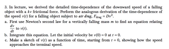 3. In lecture, we derived the detailed time-dependence of the downward speed of a falling object with a kv frictional force. Perform the analogous derivation of the time-dependence of the speed v(t) for a falling object subject to air drag, Farag-DV2 a. First use Newtons second law for a vertically falling mass m to find an equation relating dt to v(t). b. Integrate this equation. Let the initial velocity be v(0) = 0 at t = 0. c Make a sketch of v(t) as a function of time starting from t = 0, showing how the speed approaches the terminal speed.