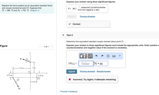 Express your answer using three significant figures. Replace the force system by an equivalent resultant force and couple moment at point O. Suppose that F1 390 N and F2700 N. (Figure 1) measured counterclockwise from the negative x axis θ= 88.7 Correct Part C Determine the equivalent resultant couple moment about point O Figure Express your answer to three significant figures and include the appropriate units. Enter positive v counterclockwise and negative value if the moment is clockwise < 1of1 12 (Mr)。.. | 13 Value 2.5 m SubmitP 0.75 m 0.75 m 60° XIncorrect; Try Again; 4 attempts remaining Provide Feedback