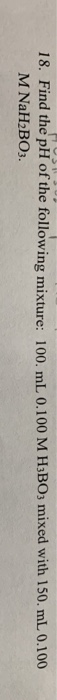 18. Find the pH of the following mixture: 100. mL 0.100 M HBO3 mixed with 150. mL 0.100 M NaH2B03.