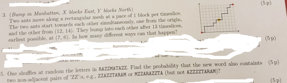 (5 p) Two ants move along a rectangular mesh at a pace of 1 block per timeslice. The two ants start towards each other simultaneously, one from the origin, and the other from (12, 14). They bump into each other after 13 timeslices, earliest possible, at (7, 6). In how many different ways can that happen? 3. (Bump in Manhattan, X blocks East, Y blocks North) (5 p) 5. One shuffles at random the letters in RAZZMATAZZ. Find the probability that the new word also containts (5 p) (5 p) two non-adjacent pairs of ZZ:s, e.g., ZZAZZTARAM or MZZARAZZTA (but not AZZZZTARAM)?
