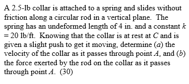 A 2.5-lb collar is attached to a spring and slides without friction along a circular rod in a vertical plane. The spring has