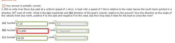 Your answer is partially correct. A 290-m-wide river flows due east at a uniform speed of 1.4m/s. A boat with a speed of 7.8m