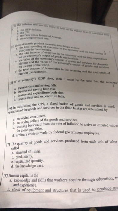 the GDP deflstor b the ow Jones Industrial two 4 Gross everyone in the economy and the wea-ìngof everyone in the econom total income of everyone in the b. hh economys output of goods and economy and the total expenditurs osf the economys output of goods and services for domestie and the value of the economys output of goods and services e the rest orme of households in the economy and the tonal profts of total income o in the economy s GDP rises, then it must be the case that the economy (s1 income rises and saving falls. b income and saving both rise. c. income and expenditure both rise, d income rises and expenditure falls, CPI, a fixed basket of goods and services is used s and services in the fixed basket are determined by b, surveying sellers of the goods and services. from the rate of inflation to arrive at imputed valuer d arbitrnry choices made by federal govenment e quantity of goods and services produced from each unit of labor called a. standard of living. b. productivity c. capitalized quantity d. the knowledge base. 7] The 8] Human capital is the a. knowledge and skills that workers acquire through education, tr and experience. b, stock of equipment and structures that is used to produce go