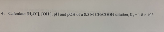 4. Calculate [H30*], [OH-], pH and pOH of a 0.5 M CH3COOH solution, Ka = 1.8 x 10-5.