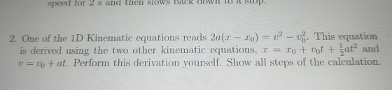 speed for 2 s and then slows bačk doWl lo a stup. 2. One of the 1D Kinematic equations reads 2a(r -o%. This equation is derived using the two other kinematic equations, votat2 and v = vo + at. Perform this derivation yourself. Show all steps of the calculation.