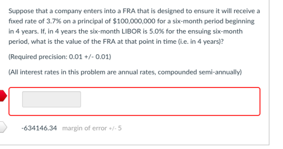 Suppose that a company enters into a FRA that is designed to ensure it will receive a fixed rate of 3.7% on a principal of $1