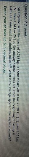 Question 9 (1 point) An airplane, with the mass of 5,713 kg, is about to take off. It taxis 2.28 km [E], then 1.52 km [N], th