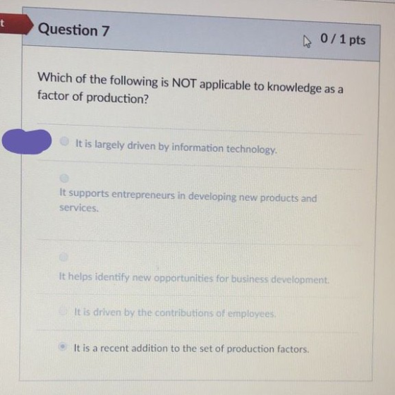 t Question 7 0/1pts Which of the following is NOT applicable to knowledge as a factor of production? It is largely driven by information technology It supports entrepreneurs in developing new products and services It helps identify new opportunities for business development It is driven by the contributions of employees It is a recent addition to the set of production factors.