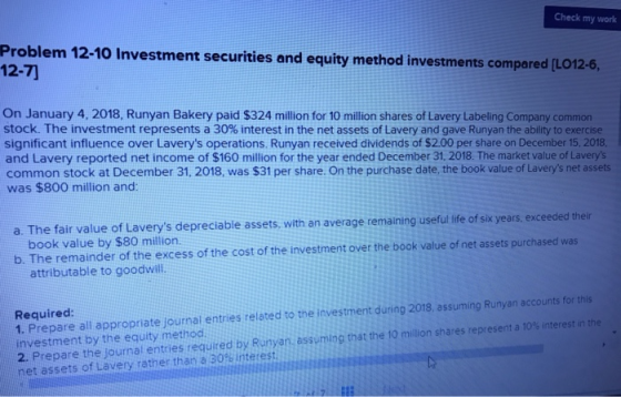 Check my work Problem 12-10 Investment securities and equity method investments compared 12-7 [L On January 4, 2018, Runyan Bakery paid $324 million for 10 million shares of Lavery Labeling Company common stock. The investment represents a 30% interest in the net assets of Lavery and gave Runyan the ability to exercise significant influence over Laverys operations. Runyan received dividends of $2.00 per share on December 15, 2018, and Lavery reported net income of $160 million for the year ended December 31, 2018. The market value of Laverys common stock at December 31. 2018, was $31 per share. On the purchase date, the book value of Laverys net assets was $800 million and: a. The fair value of Laverys depreciable assets, with an average remaining useful ife of six years, exceeded their book value by $80 million b. The remainder of the excess of the cost of the investment over the book value of net assets purchased was attributable to goodwill. Required: 1. Prepare all appropriate journai entries related to the investment during 2019, assuming Runyan accounts for this investment by the equity method. 2. Prepare the ournal entries required by Runyan assuming that the 10 million shares represent a 0% interest in net assets of Lavery rather than a 30% interest