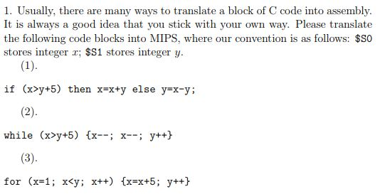 1. Usually, there are many ways to translate a block of C code into assembly. It is always a good idea that you stick with your own way. Please translate the following code blocks into MIPS, where our convention is as follows: $SO stores integer x; $S1 stores integer y it (x>y+5) then xxy else y-x-y; while (x>y+5) x-; x-; y++h for (x=1; x<y: x++) {x-x+5 ; y++}