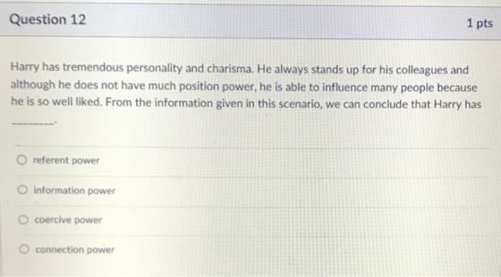 Question 12 1 pts Harry has tremendous personality and charisma. He always stands up for his colleagues and although he does not have much position power, he is able to influence many people because he is so well liked. From the information given in this scenario, we can conclude that Harry has O referent power O information power O coercive power O connection power