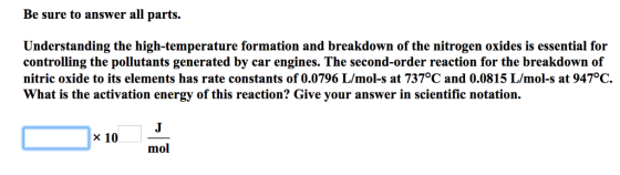Be sure to answer all parts. Understanding the high-temperature formation and breakdown of the nitrogen oxides is essential for controlling the pollutants generated by car engines. The second-order reaction for the breakdown of nitric oxide to its elements has rate constants of 0.0796 L/mol-s at 737°C and 0.0815 L/mol-s at 947°C. What is the activation energy of this reaction? Give your answer in scientific notation. x 10 mol
