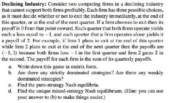 Declining Industry: Consider two competing firms in a declining industry that cannot support both firms profitably. Each firm