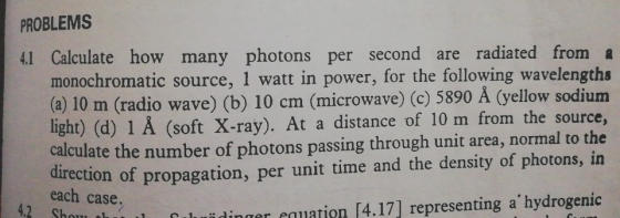 PROBLEMS I Calcailate how many photons per second are radiated from a monochromatic source, 1 watt in power, for the following wavelengtha (a) 10 m (radio wave) (b) 10 cm (microwave) (c) 5890 A (yellow sodium light) (d) 1 Å (soft X-ray). At a distance of 10 m from the source, calculate the number of photons passing through unit area, normal to the direction of propagation, per unit time and the density of photons, in each case. 4.2 Shou t idinger eauation [4.17] representing ahydrogenic