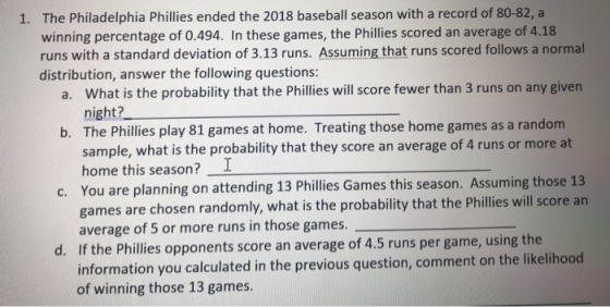 1. The Philadelphia Phillies ended the 2018 baseball season with a record of 80-82, a winning percentage of 0.494. In these games, the Phillies scored an average of 4.18 runs with a standard deviation of 3.13 runs. Assuming that runs scored follows a normal distribution, answer the following questions: What is the probability that the Phillies will score fewer than 3 runs on any given night? The Phillies play 81 games at home. Treating those home games as a random sample, what is the probability that they score an average of 4 runs or more at home this season? I You are planning on attending 13 Phillies Games this season. Assuming those 13 games are chosen randomly, what is the probability that the Phillies will score an average of 5 or more runs in those games. a. b. c. d. f the Phillies opponents score an average of 4.5 runs per game, using the information you calculated in the previous question, comment on the likelihood of winning those 13 games.