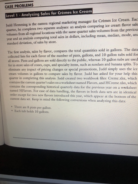 CASE PROBLEMS Level 1- Analyzing Sales for Crèmes Ice Cream quarter, he completes two separate analyses: an analysis comparing ice cream flavor sale volumes from all regional locations with the same quarter sales volumes from the previou year and an analysis comparing total sales in dollars, including mean, median, mode, and standard deviation, of sales by store. Judd Hemming is the eastern regional marketing manager for Crèmes Ice Cream. Eac The first analysis, sales by flavor, compares the total quantities sold in gallons. The data collected lists for each flavor of the number of pints, gallons, and 10-gallon tubs sold for all stores. Pints and gallons are sold directly to the public, whereas 10-gallon tubs are used for in-store sales of cones, cups, and specialty items, such as sundaes and banana splits. To eliminate any impact of pricing changes or special promotions, Judd simply uses the ice cream volumes in gallons to compare sales by flavor. Judd has asked for your help this quarter in completing this analysis. Judd created two workbook files: Creme.xlsx, which contains the current quarters sales on a worksheet named Flavors, and HCreme.xlsx, which contains the corresponding historical quarterly data for the previous year on a werksheet named HFlavors. For ease of data handling, the flavors in both data sets are in identical order except for two new flavors introduced this year, which appear at the bottom of the current data set. Keep in mind the following conversions when analyzing this data: There are 8 pints per gallon. Each tub holds 10 gallons