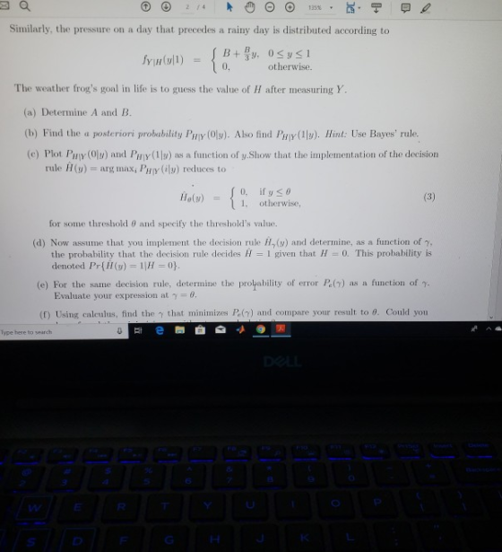 Similarly, the pressure on a day that precedes a rainy day is distributed according to 0, otherwise The weather frogs goal in life is to guess the value of H after measuring Y (a) Determine A and B. (b) Find the a posteriori probubility Py (Oly). Also find Paly (1l). Hint: Use Bayes rule. (e) Plot PEY (Oly) and PHİY(1 y) as a function of y Show that the implementation of the decision rule H(u) arg max, PHy (l) reduces to 11e(y) İl: otherwise, for some threshold θ and specify the thresholds value. (d) Now assume that you implement the decision rule (u) and determine, as a function of y, (e) For the same decision rule, determine the propability of error P.() as a function of . f) Using calculus, find the that minimizes P (7) and compare your result to θ Could you the probability that the decision rule decides H 1 given that H 0. This probability is denoted Pr) 1H 0 Evaluate your expression at y 6 lype here to search