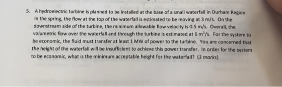 5. A hydroelectric turbine is planned to be installed at the base of a small waterfall in Durham Region. In the spring, the flow at the top of the waterfall is estimated to be moving at 3 m/s. On the downstream side of the turbine, the minimum allowable flow velocity is 0.5 m/s. Overall, the volumetric flow over the waterfall and through the turbine is estimated at 6 m3/s. For the system to be economic, the fluid must transfer at least 1 MW of power to the turbine. You are concerned that the height of the waterfall will be insufficient to achieve this power transfer. In order for the system to be economic, what is the minimum acceptable height for the waterfall? (3 marks)