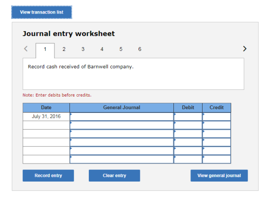View transaction list Journal entry worksheet 4 Record cash received of Barnwell company. Note: Enter debits before credits. Date General Journal Debit Credit July 31, 2016 Record entry Clear entry View general journal