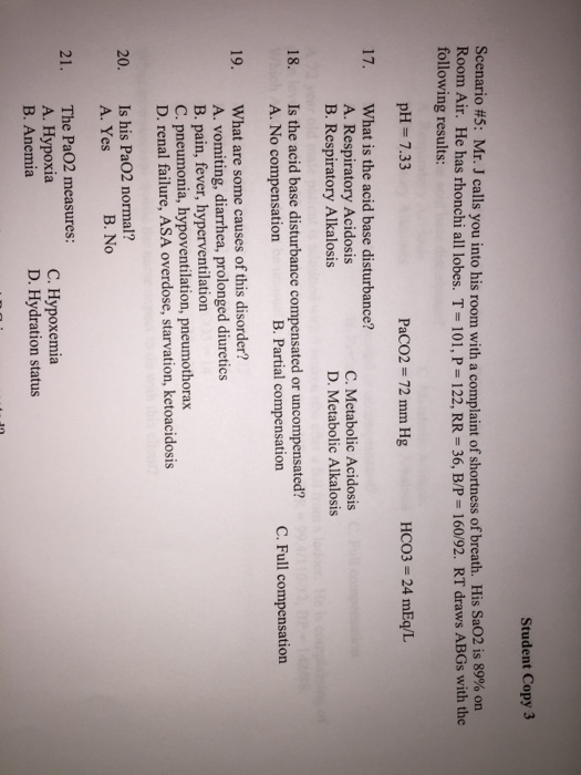 Student Copy 3 Scenario #5: Mr. J calls you into his room with a complaint of shortness of breath. His SaO2 is 89% on Room Air. He has rhonchi all lobes. T- 101, P 122, RR 36, B/P 160/92. RT draws ABGs with the following results: pH 7.33 PaCO2 72 mm Hg HCO3- 24 mEq/L 17. What is the acid base disturbance? A. Respiratory Acidosis B. Respiratory Alkalosis C. Metabolic Acidosis D. Metabolic Alkalosis 18. Is the acid base disturbance compensated or uncompensated? A. No compensation B. Partial compensation C. Full compensation 19. What are some causes of this disorder? A. vomiting, diarrhea, prolonged diuretics B. pain, fever, hyperventilation C. pneumonia, hypoventilation, pneumothorax D. renal failure, ASA overdose, starvation, ketoacidosis Is his Pa02 normal? A. Yes 20. B. No The Pa02 measures: A. Hypoxia B. Anemia 21. C. Hypoxemia D. Hydration status