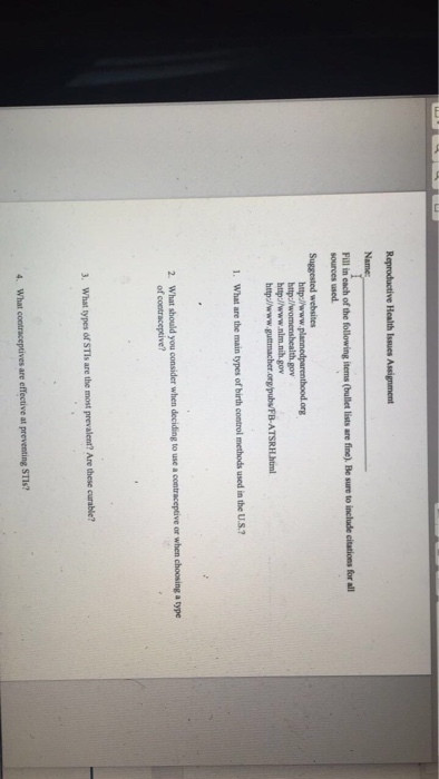 Reproductive Health Issues Assignment Fill in each of the following items (bullet lists are fine). Be sure to include citations for all sources used Suggested websites nlm.nih.gov 1. What are the main types of birth constrol methods used in the U.S? What should you consider when deciding to use a contraceptive or when choosing a type of coetraceptive? 2. 3. What types of STls are the most prevalen? Are these curable? are effective at preventing STIs?