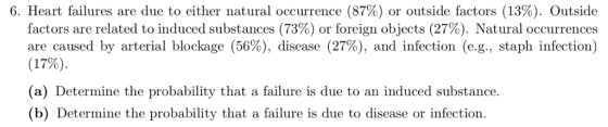 6. Heart failures are due to either natural occurrence (87%) or outside factors (13%). Outside factors are related to induced substances (73%) or foreign objects (27%). Mat ural occurrences are caused by arterial blockage (56%), disease (27%), and infection (eg, staph infection) (17%). (a) Determine the probability that a failure is due to an induced substance. (b) Determine the probability that a failure is due to disease or infection.