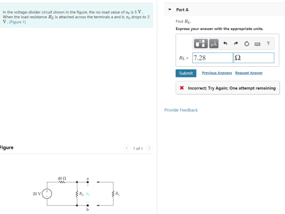 In the voltage-divider circuit shown in the figure, the no-load value of vo is 5 V When the load resistance RI is attached across the terminals a and b, vo drops to 3 V.(Figure 1) PartA Find RL Express your answer with the appropriate units RI-7.28 Submit Previous Answers Request Answer Incorrect, Try Again: One attempt remaining Provide Feedback igure 1 of 1 40Ω 20 V R2 vo