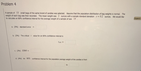 Problem 4 A sample of 15 small begs of the same brand of candies was selected. Assume that the population distribution of bag weights is normal. The weight of each bag was then recorded. The mean weight was 2 ounces with a sample standard deviation 0.2 ounces. We would like tocalculate an 80%confidence interval for the average weight of a sample of size 15 . a. (3%) standard error b. (3%) The critical t value for an 80% confidence interval is c. (3%) EBM- d. (496) 80% confidence interval for the population average weight of the candies is from An to